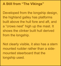 A Still from The Vikings  Developed from the longship design, the highland galley has platforms built above the hull fore and aft, and a crows nest high up the mast. It shows the clinker built hull derived from the longship.  Not clearly visible, it also has a stern mounted rudder rather than a side-mounted steerboard that the longship used.