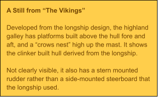 A Still from The Vikings  Developed from the longship design, the highland galley has platforms built above the hull fore and aft, and a crows nest high up the mast. It shows the clinker built hull derived from the longship.  Not clearly visible, it also has a stern mounted rudder rather than a side-mounted steerboard that the longship used.